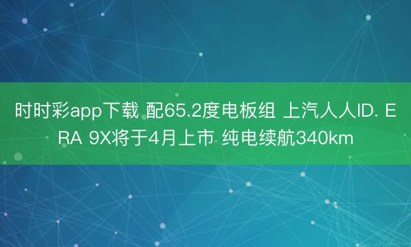 时时彩app下载 配65.2度电板组 上汽人人ID. ERA 9X将于4月上市 纯电续航340km