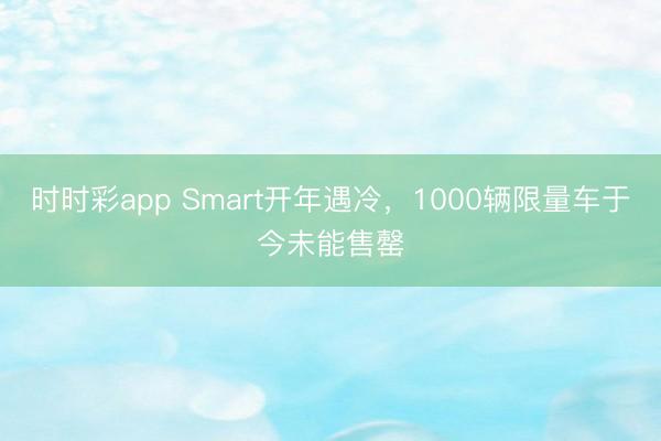时时彩app Smart开年遇冷,1000辆限量车于今未能售罄