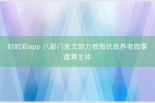 时时彩app 八部门发文助力教悔优质养老做事盘算主体