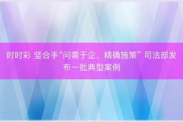 时时彩 坚合手“问需于企、精确施策” 司法部发布一批典型案例