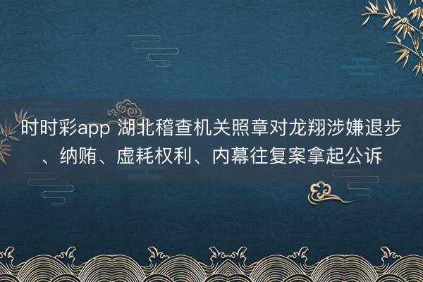 时时彩app 湖北稽查机关照章对龙翔涉嫌退步、纳贿、虚耗权利、内幕往复案拿起公诉