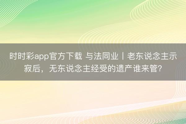 时时彩app官方下载 与法同业丨老东说念主示寂后，无东说念主经受的遗产谁来管？
