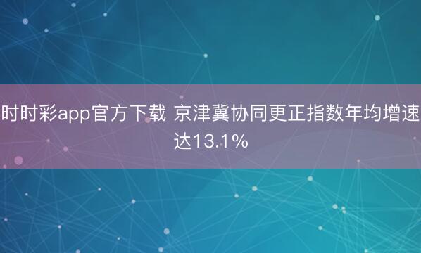 时时彩app官方下载 京津冀协同更正指数年均增速达13.1%