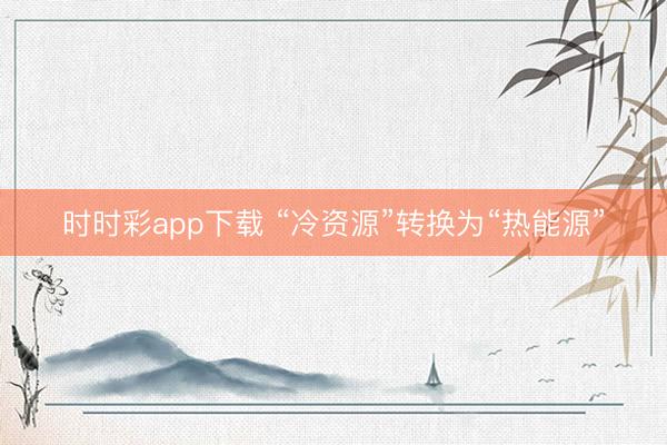时时彩app下载 “冷资源”转换为“热能源”