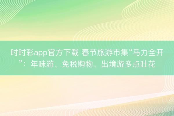 时时彩app官方下载 春节旅游市集“马力全开”：年味游、免税购物、出境游多点吐花