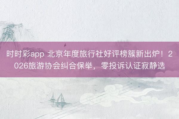 时时彩app 北京年度旅行社好评榜簇新出炉！2026旅游协会纠合保举，零投诉认证寂静选