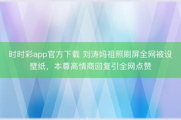 时时彩app官方下载 刘涛妈祖照刷屏全网被设壁纸，本尊高情商回复引全网点赞