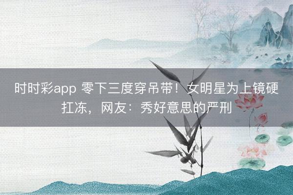 时时彩app 零下三度穿吊带！女明星为上镜硬扛冻，网友：秀好意思的严刑