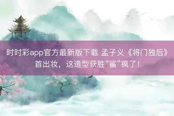 时时彩app官方最新版下载 孟子义《将门独后》首出妆，这造型获胜“鲨”疯了！