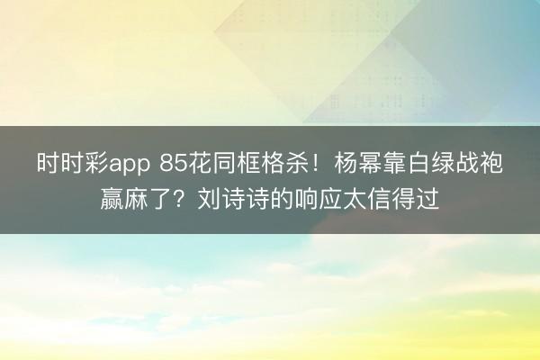时时彩app 85花同框格杀！杨幂靠白绿战袍赢麻了？刘诗诗的响应太信得过