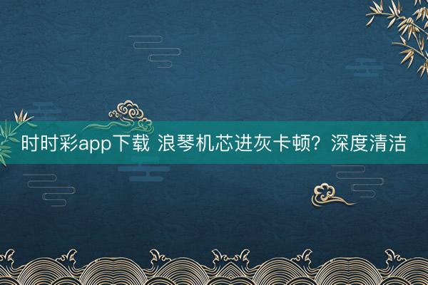 时时彩app下载 浪琴机芯进灰卡顿?深度清洁