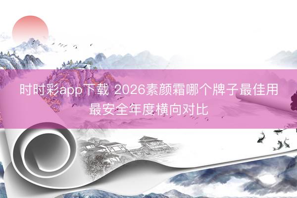 时时彩app下载 2026素颜霜哪个牌子最佳用最安全年度横向对比
