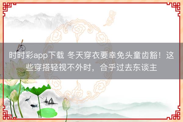 时时彩app下载 冬天穿衣要幸免头童齿豁！这些穿搭轻视不外时，合乎过去东谈主