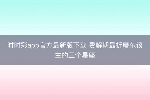 时时彩app官方最新版下载 费解期最折磨东谈主的三个星座