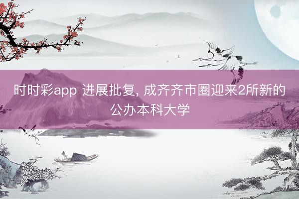 时时彩app 进展批复， 成齐齐市圈迎来2所新的公办本科大学