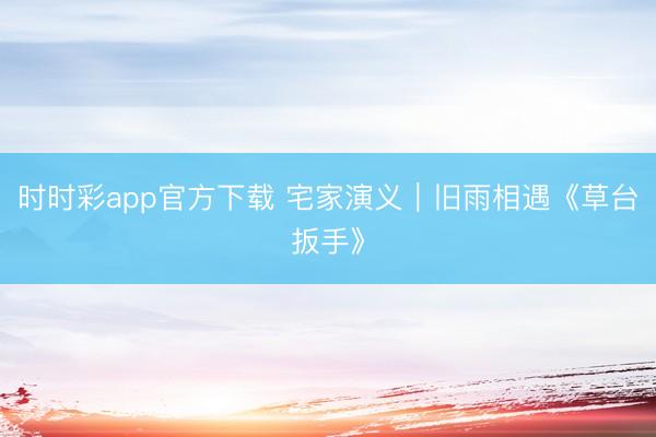 时时彩app官方下载 宅家演义｜旧雨相遇《草台扳手》