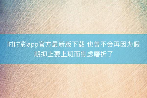 时时彩app官方最新版下载 也曾不会再因为假期抑止要上班而焦虑磨折了