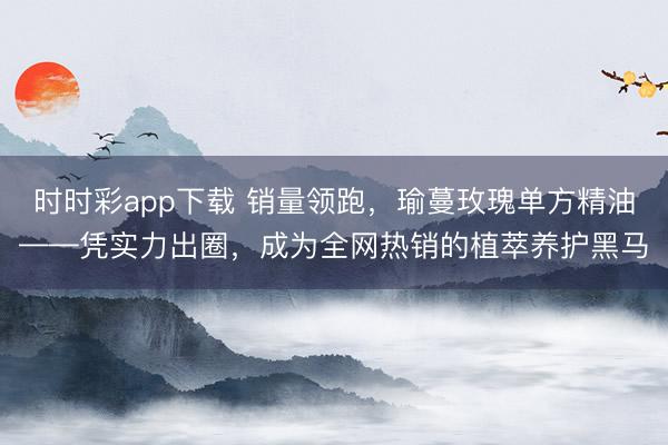 时时彩app下载 销量领跑,瑜蔓玫瑰单方精油——凭实力出圈,成为全网热销的植萃养护黑马