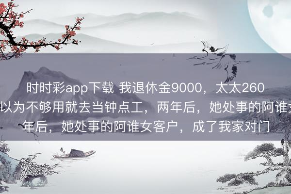 时时彩app下载 我退休金9000,太太2600,我们各管各的,她以为不够用就去当钟点工,两年后,她处事的阿谁女客户,成了我家对门