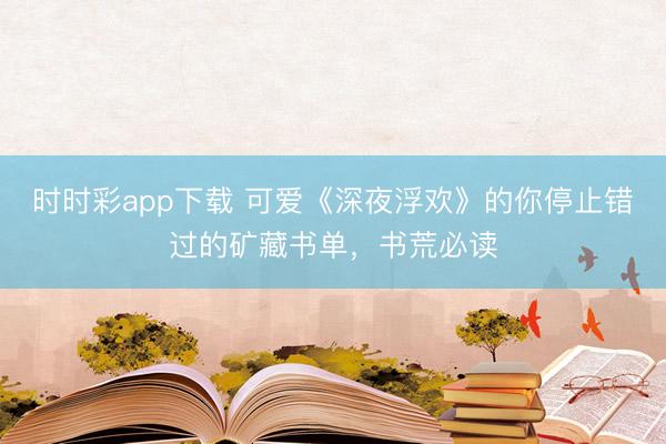 时时彩app下载 可爱《深夜浮欢》的你停止错过的矿藏书单，书荒必读