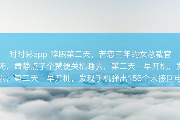 时时彩app 辞职第二天,苦恋三年的女总裁官宣领证,我哀莫大于心死,肃静点了个赞便关机睡去,第二天一早开机,发现手机弹出156个未接回电