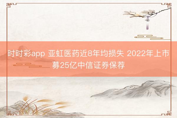 时时彩app 亚虹医药近8年均损失 2022年上市募25亿中信证券保荐