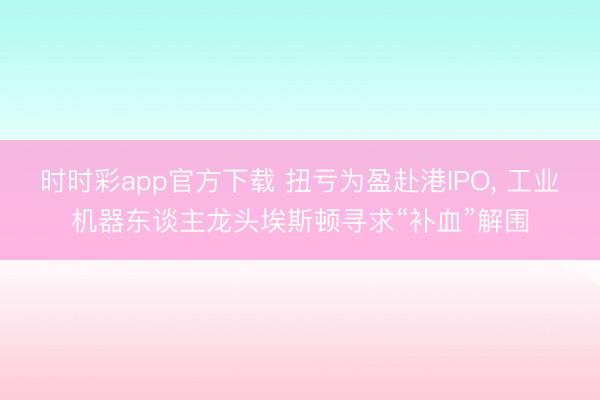 时时彩app官方下载 扭亏为盈赴港IPO, 工业机器东谈主龙头埃斯顿寻求“补血”解围