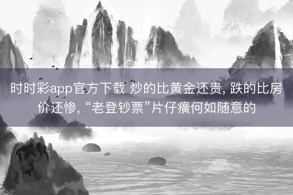 时时彩app官方下载 炒的比黄金还贵, 跌的比房价还惨, “老登钞票”片仔癀何如随意的