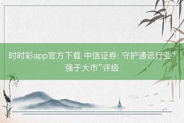 时时彩app官方下载 中信证券: 守护通讯行业“强于大市”评级