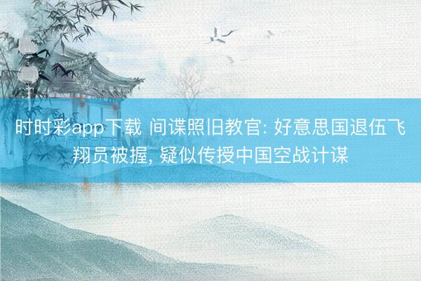 时时彩app下载 间谍照旧教官: 好意思国退伍飞翔员被握, 疑似传授中国空战计谋