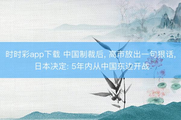 时时彩app下载 中国制裁后， 高市放出一句狠话， 日本决定: 5年内从中国东边开战