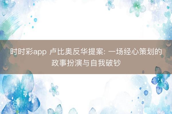 时时彩app 卢比奥反华提案: 一场经心策划的政事扮演与自我破钞