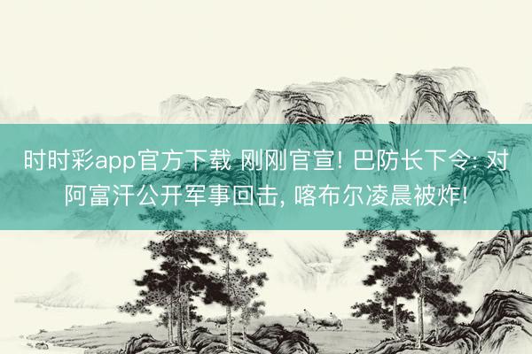 时时彩app官方下载 刚刚官宣! 巴防长下令: 对阿富汗公开军事回击, 喀布尔凌晨被炸!