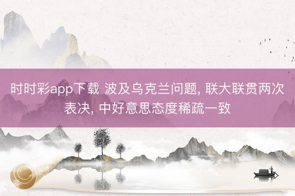 时时彩app下载 波及乌克兰问题, 联大联贯两次表决, 中好意思态度稀疏一致