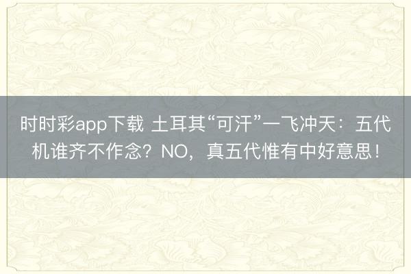 时时彩app下载 土耳其“可汗”一飞冲天:五代机谁齐不作念?NO,真五代惟有中好意思!