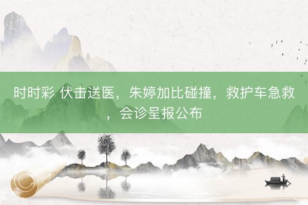 时时彩 伏击送医,朱婷加比碰撞,救护车急救,会诊呈报公布
