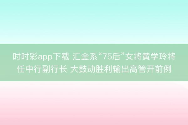 时时彩app下载 汇金系“75后”女将黄学玲将任中行副行长 大鼓动胜利输出高管开前例