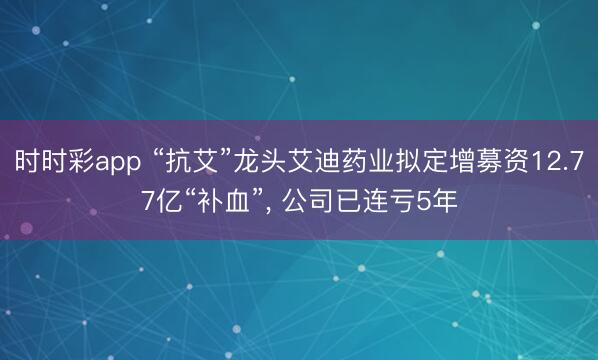 时时彩app “抗艾”龙头艾迪药业拟定增募资12.77亿“补血”， 公司已连亏5年