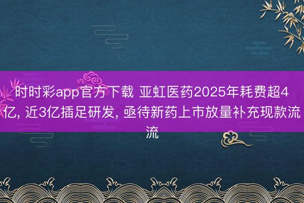 时时彩app官方下载 亚虹医药2025年耗费超4亿， 近3亿插足研发， 亟待新药上市放量补充现款流