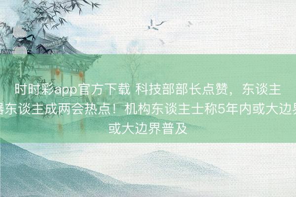 时时彩app官方下载 科技部部长点赞，东谈主形机器东谈主成两会热点！机构东谈主士称5年内或大边界普及