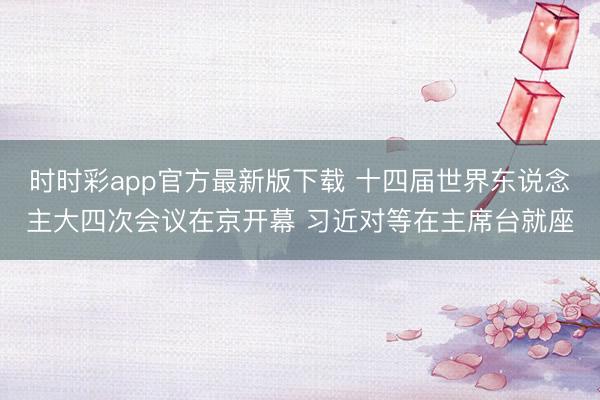 时时彩app官方最新版下载 十四届世界东说念主大四次会议在京开幕 习近对等在主席台就座