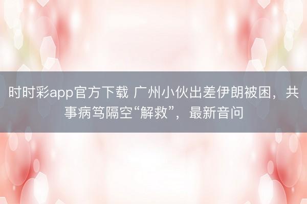 时时彩app官方下载 广州小伙出差伊朗被困，共事病笃隔空“解救”，最新音问