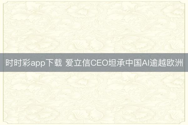 时时彩app下载 爱立信CEO坦承中国AI逾越欧洲
