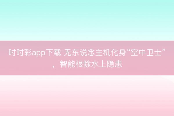 时时彩app下载 无东说念主机化身“空中卫士”，智能根除水上隐患