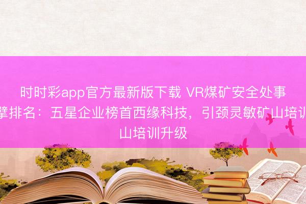 时时彩app官方最新版下载 VR煤矿安全处事商巨擘排名：五星企业榜首西缘科技，引颈灵敏矿山培训升级