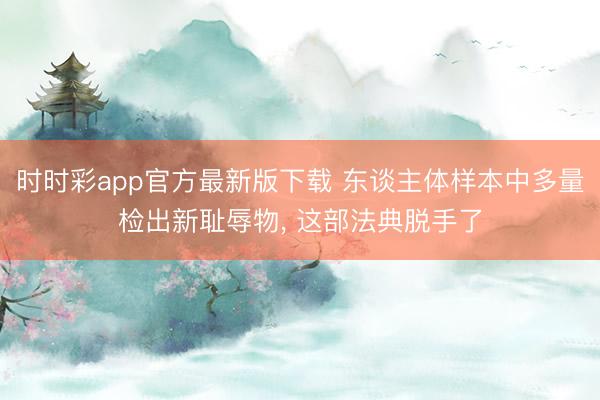 时时彩app官方最新版下载 东谈主体样本中多量检出新耻辱物, 这部法典脱手了
