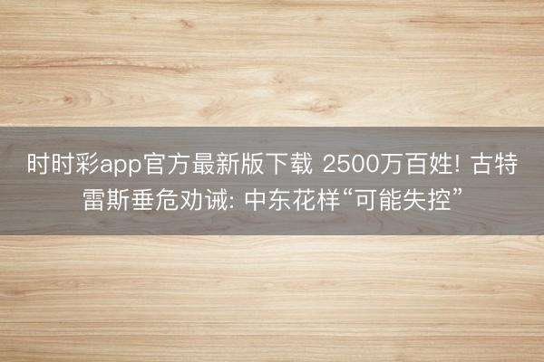 时时彩app官方最新版下载 2500万百姓! 古特雷斯垂危劝诫: 中东花样“可能失控”