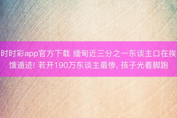 时时彩app官方下载 缅甸近三分之一东谈主口在挨饿遁迹! 若开190万东谈主最惨, 孩子光着脚跑